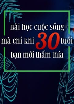 Bài Học Cuộc Sống Mà Chỉ Khi 30 Tuổi Bạn Mới Thấm Thía